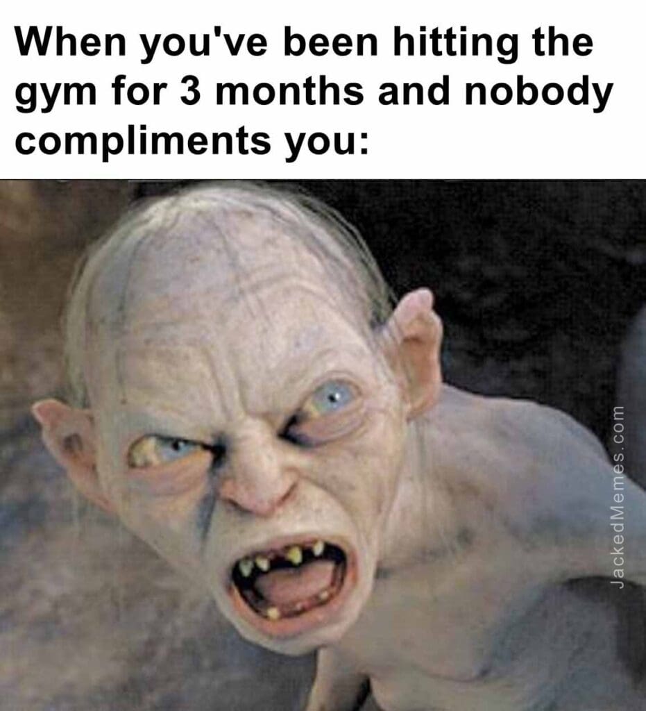 When you've been hitting the gym for 3 months and nobody compliments you