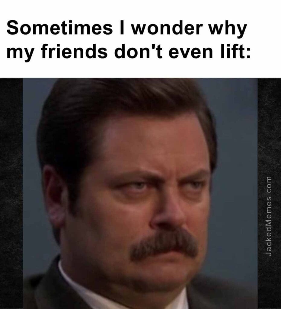 Sometimes i wonder why my friends don't even lift