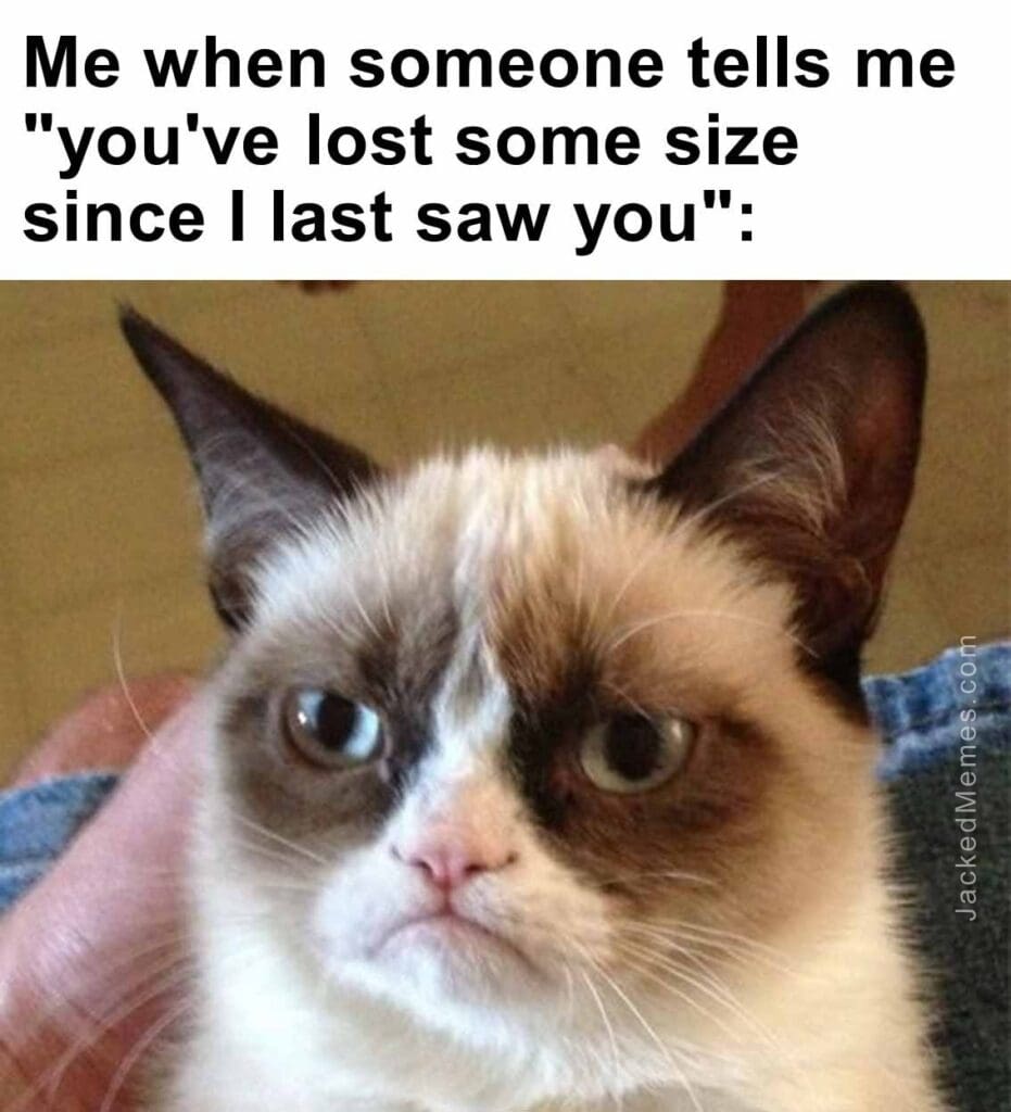 Me when someone tells me you've lost some size since i last saw you