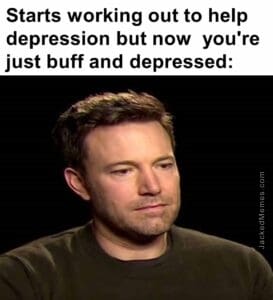 Starts working out to help depression but now  you're just buff and depressed