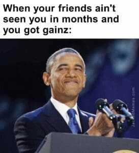 When your friends ain't seen you in months and you got gainz