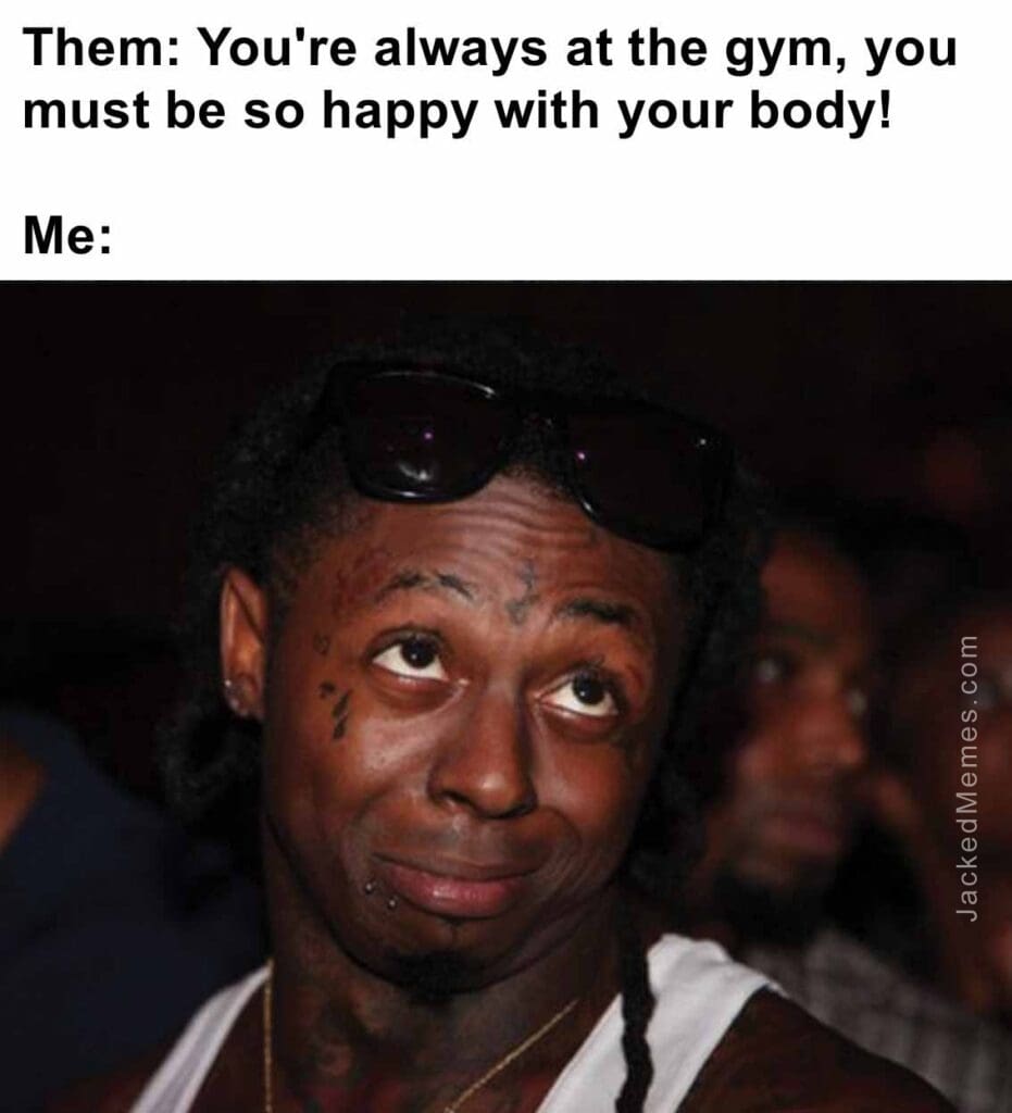 Them you're always at the gym, you must be so happy with your body  me