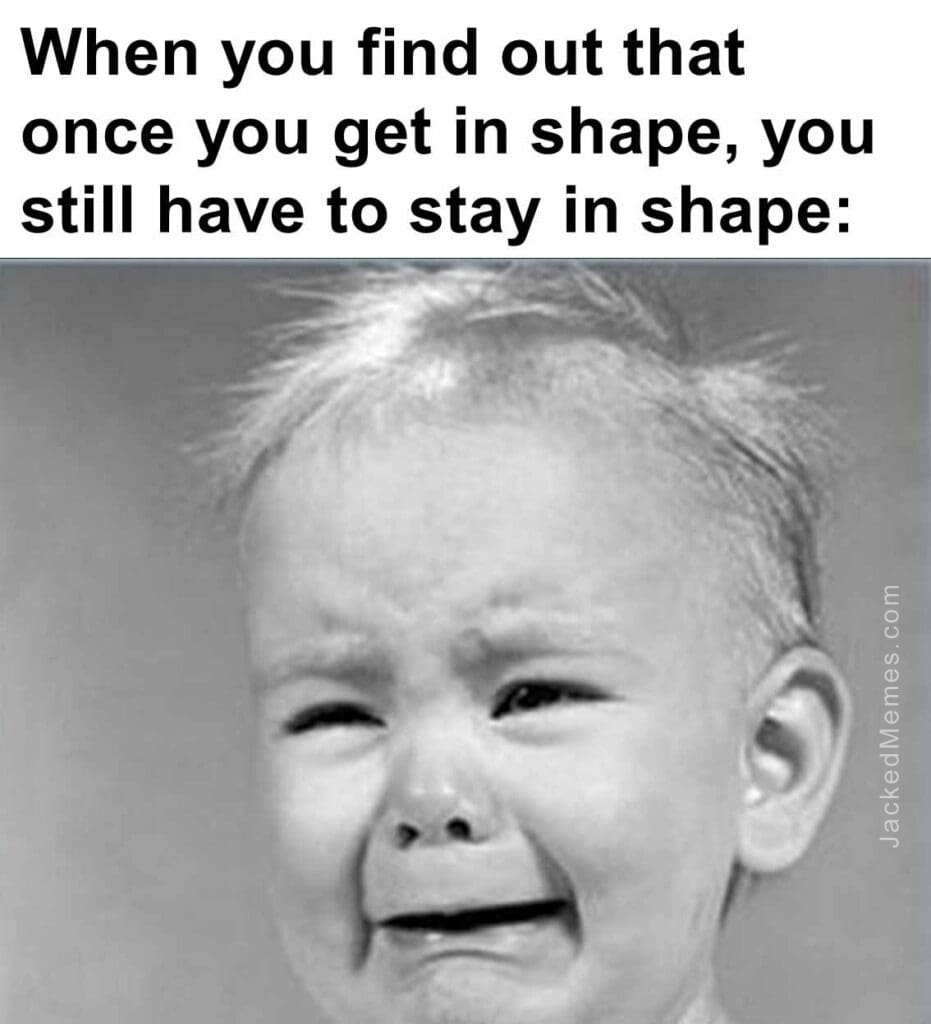 When you find out that once you get in shape, you still have to stay in shape