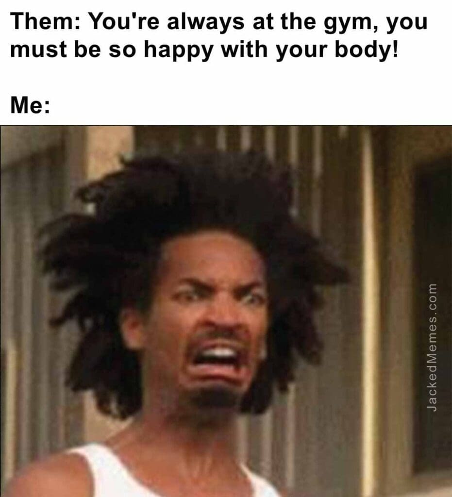 Them you're always at the gym, you must be so happy with your body  me