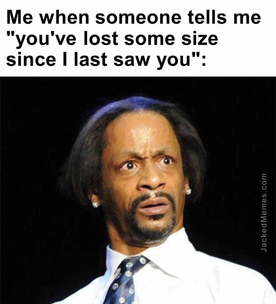 Me when someone tells me you've lost some size since i last saw you