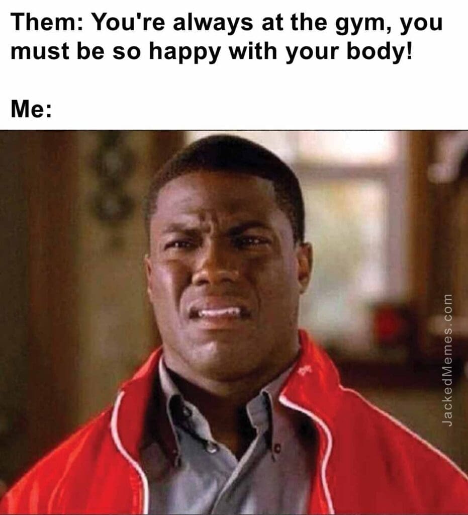 Them you're always at the gym, you must be so happy with your body  me