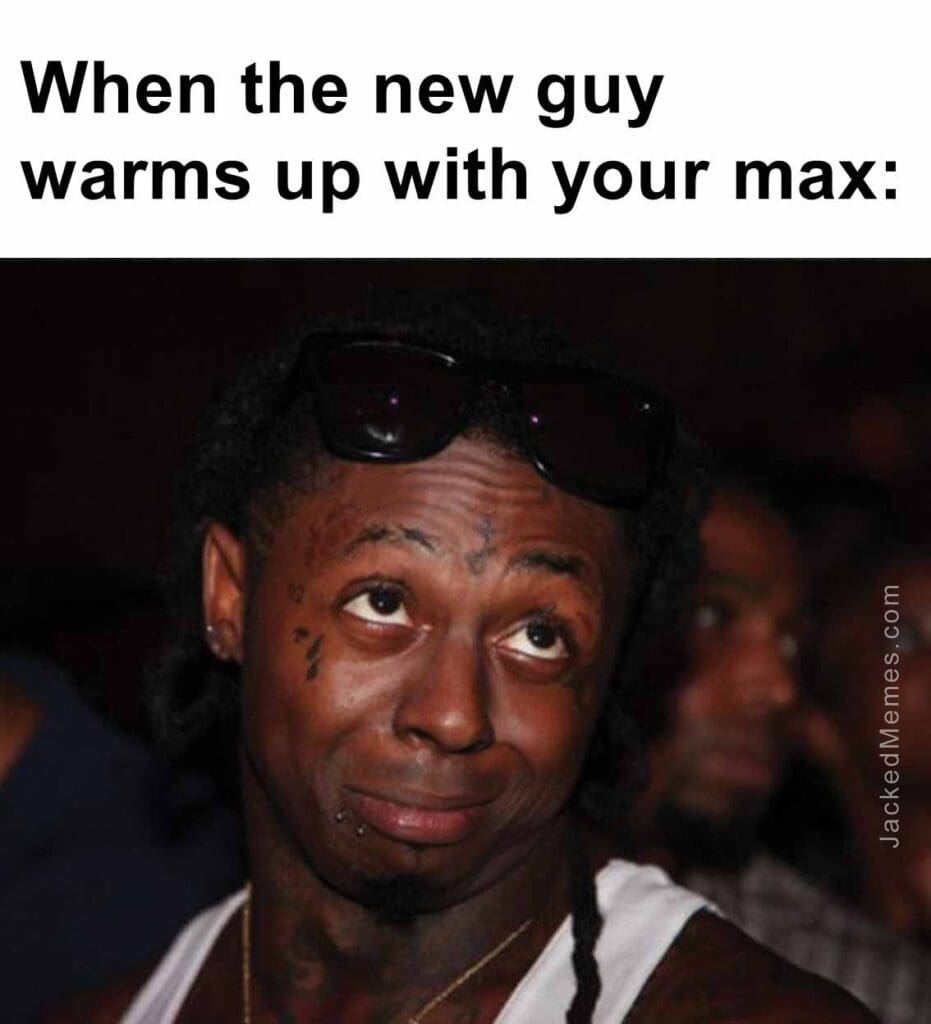 When the new guy warms up with your max