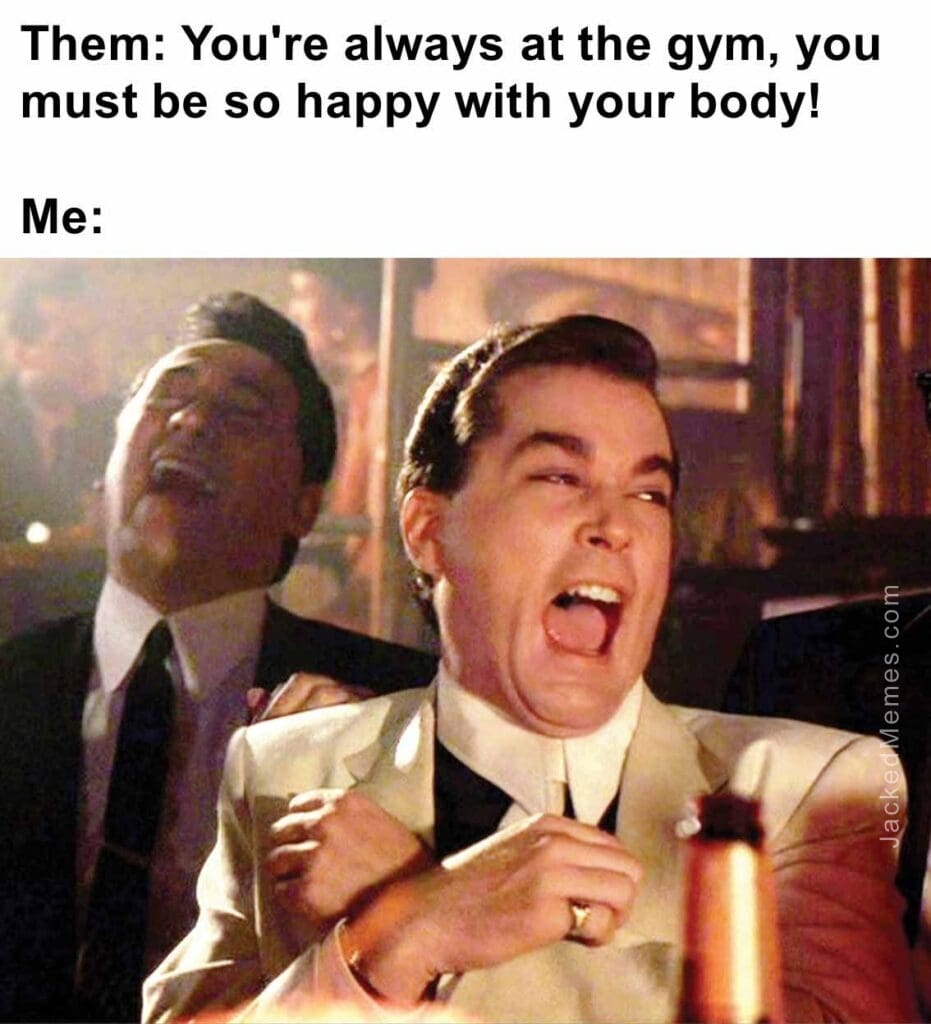 Them you're always at the gym, you must be so happy with your body  me