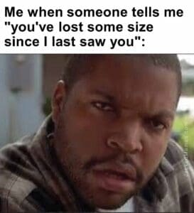 Me when someone tells me you've lost some size since i last saw you