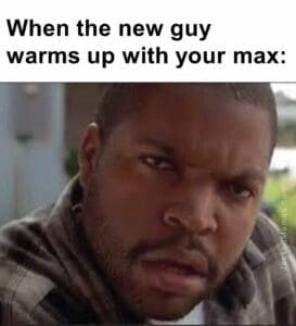 When the new guy warms up with your max