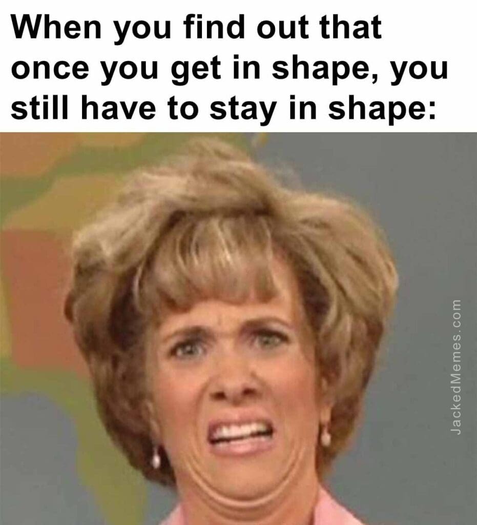 When you find out that once you get in shape, you still have to stay in shape