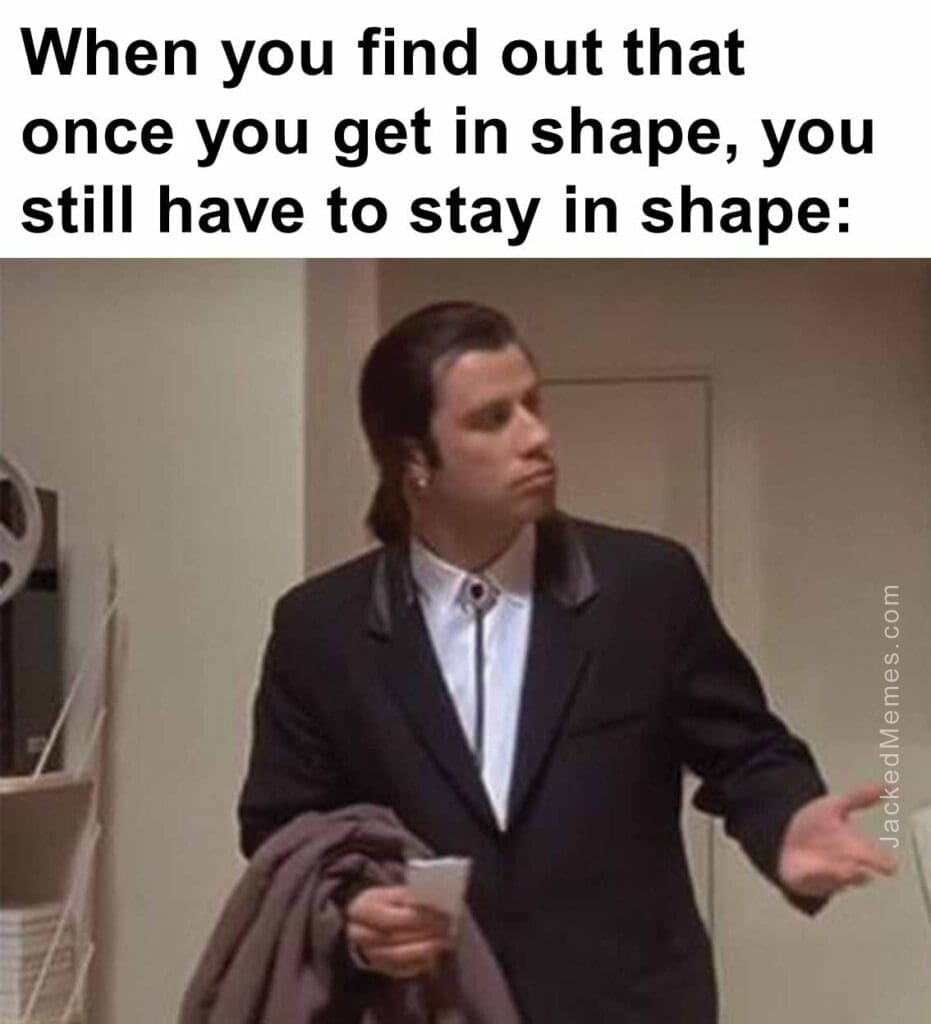 When you find out that once you get in shape, you still have to stay in shape