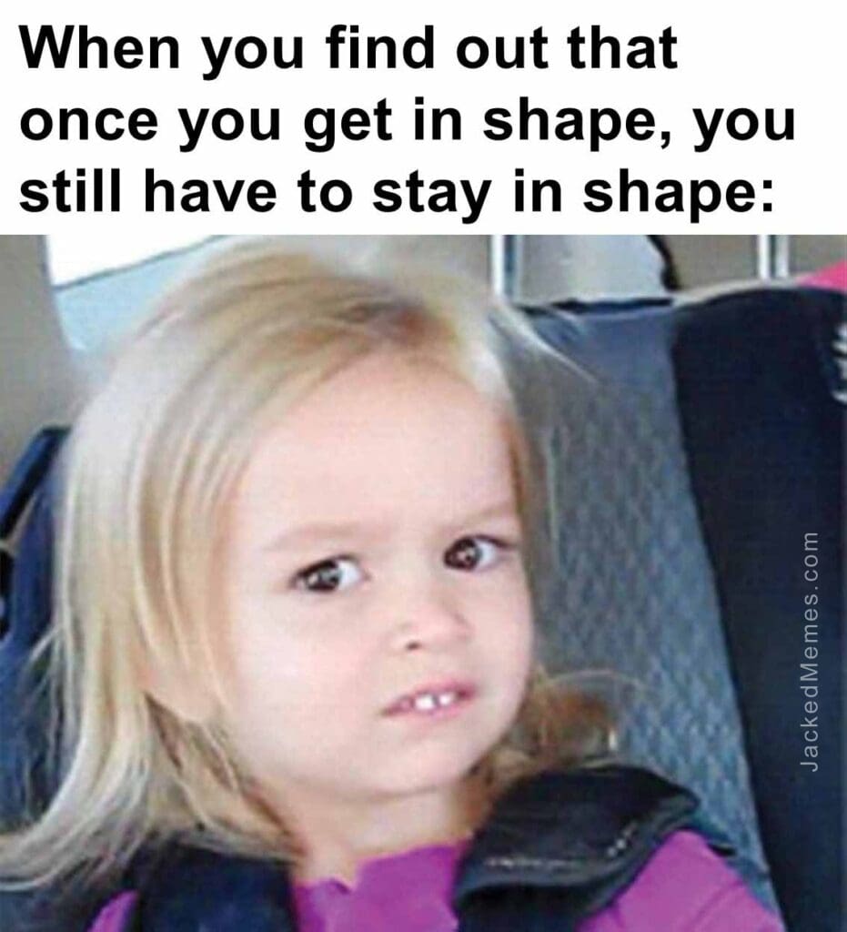 When you find out that once you get in shape, you still have to stay in shape