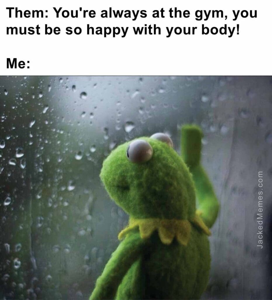 Them you're always at the gym, you must be so happy with your body  me