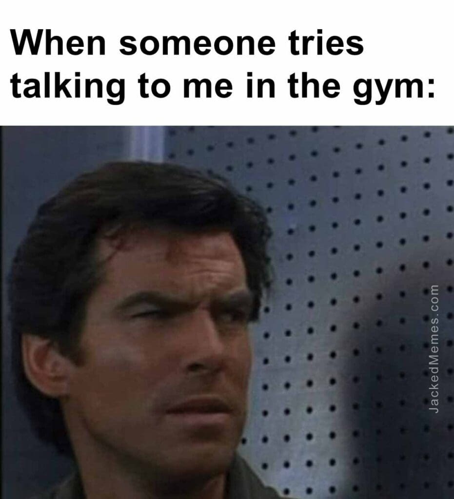 When someone tries talking to me in the gym