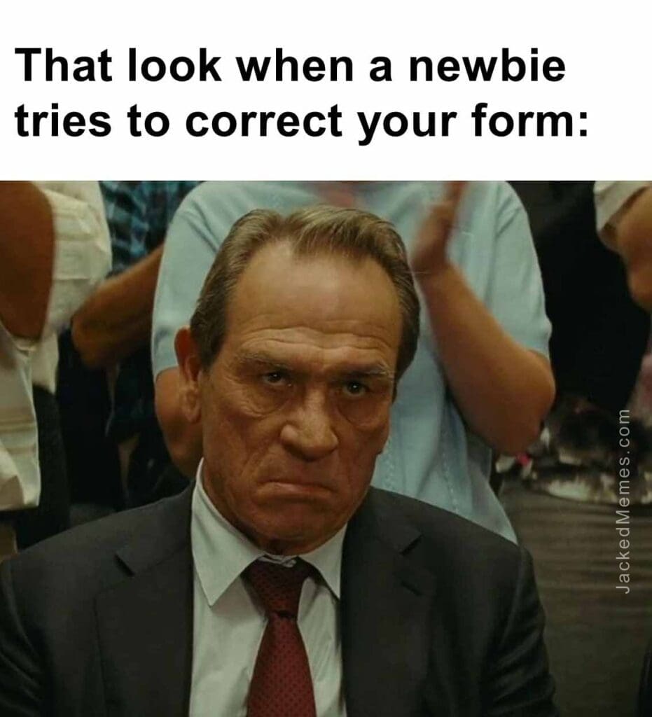 That look when a newbie tries to correct your form