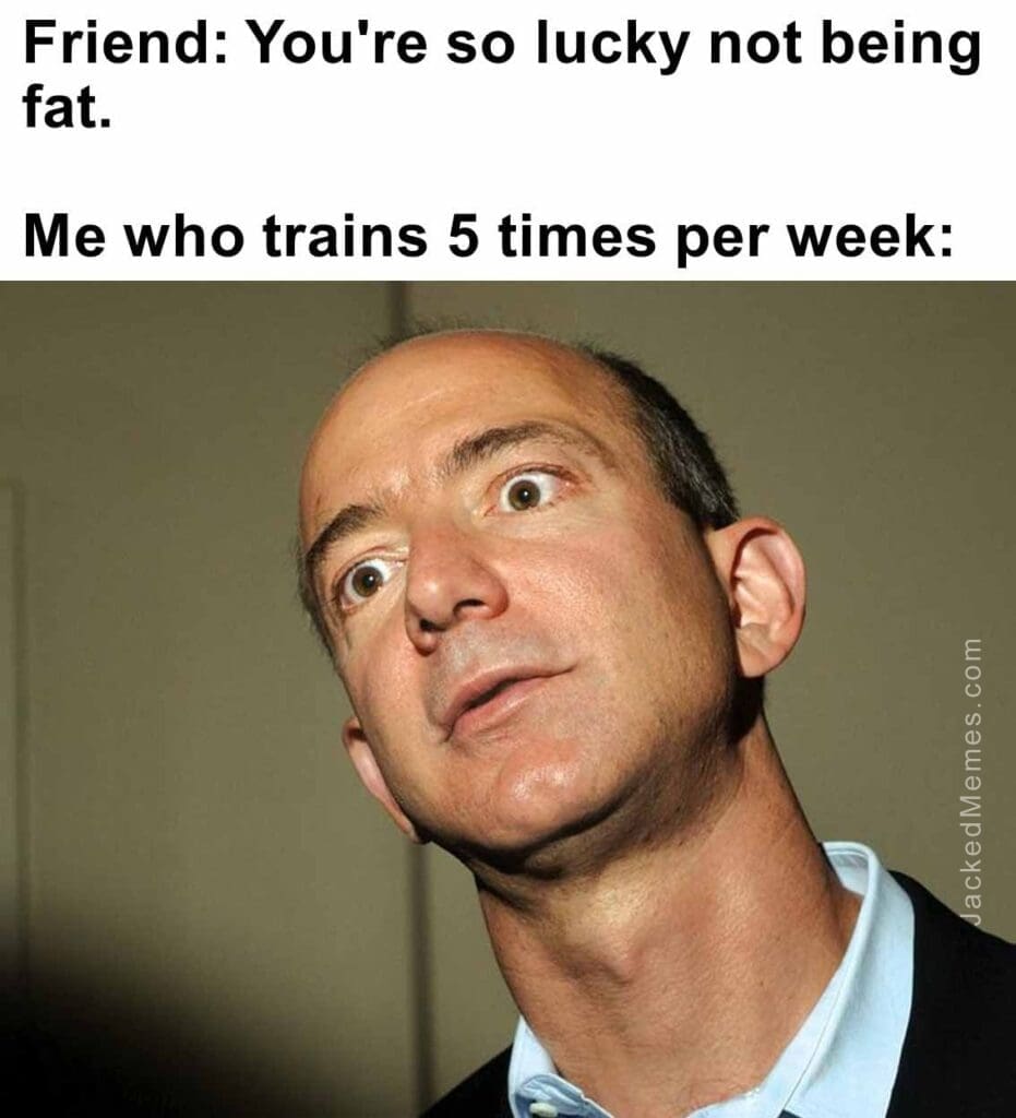 Friend you're so lucky not being fat.   me who trains 5 times per week