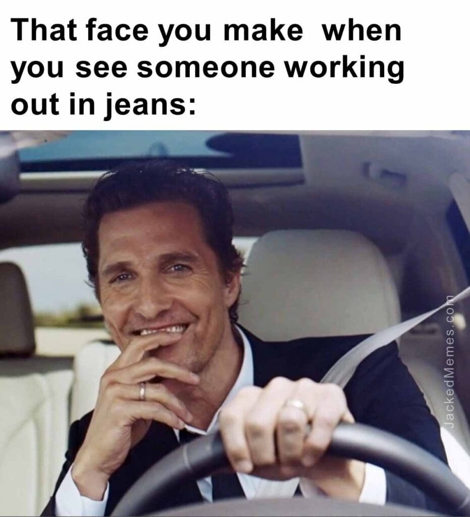 That face you make  when you see someone working out in jeans