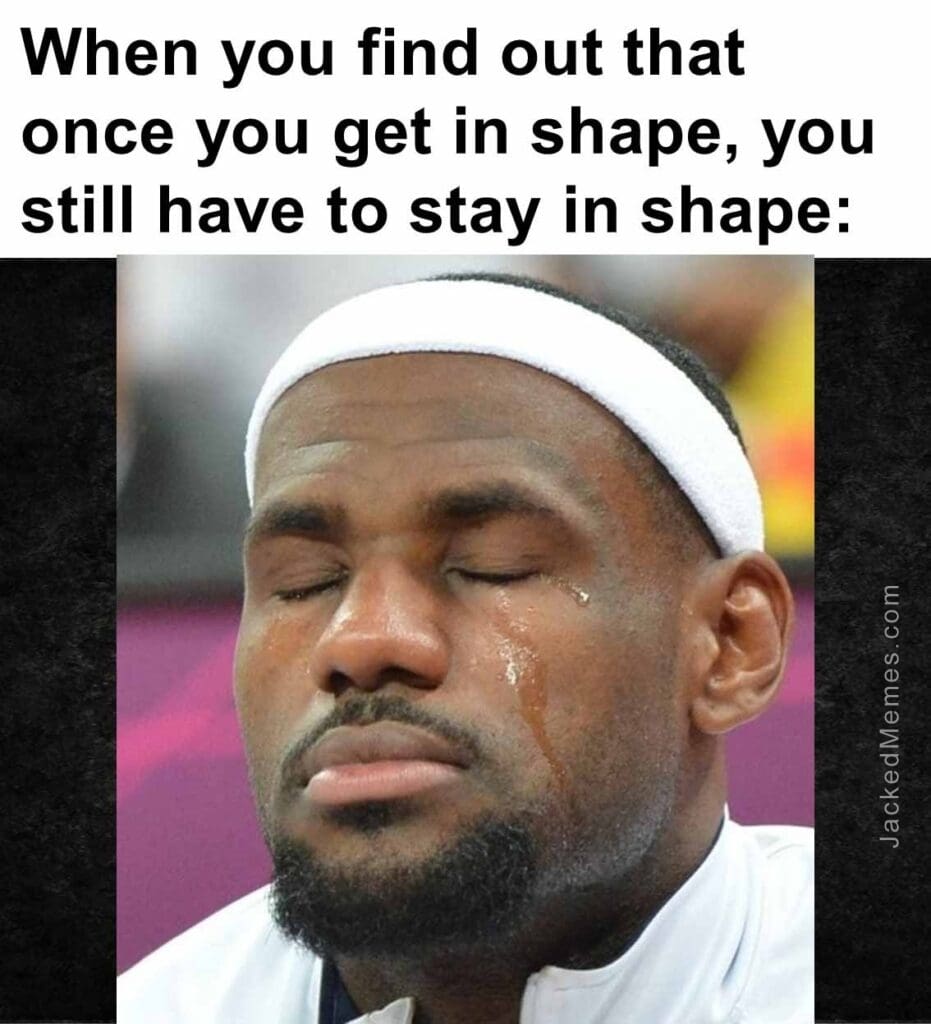 When you find out that once you get in shape, you still have to stay in shape