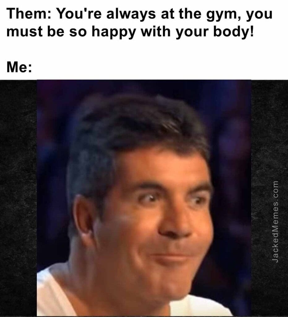 Them you're always at the gym, you must be so happy with your body  me